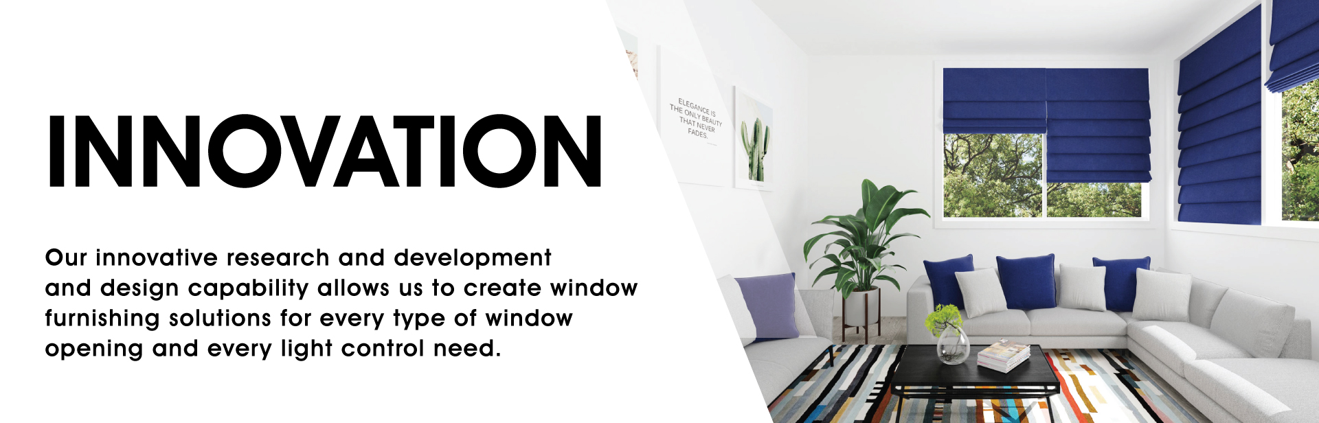 Innovation: Our innovative research and development and design capability allows us to create window furnishing solutions for every type of window opening and every light control need.